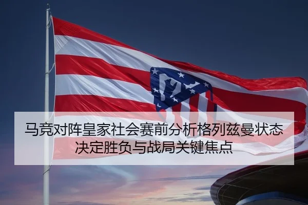 马竞对阵皇家社会赛前分析格列兹曼状态决定胜负与战局关键焦点